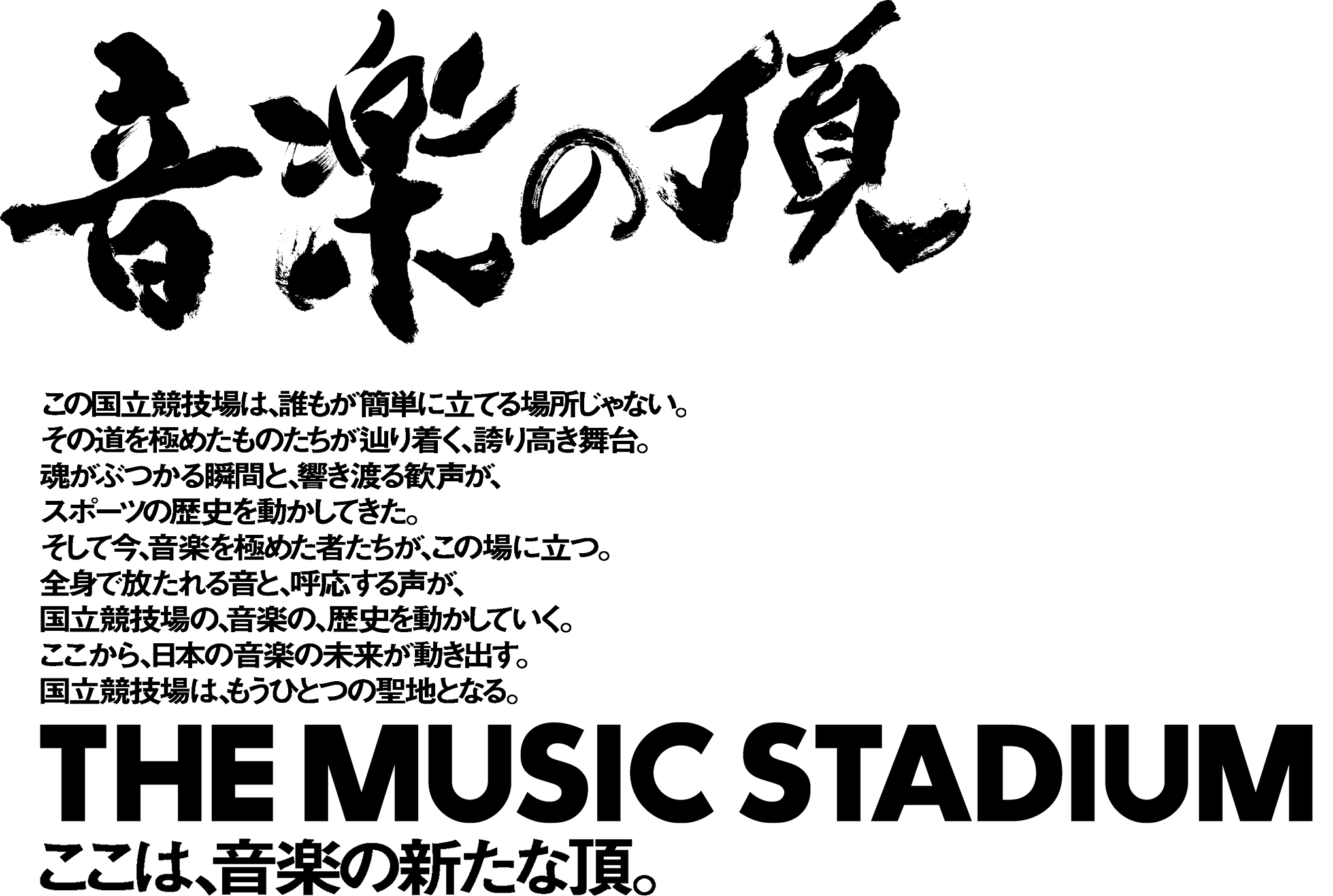 音楽の頂 この国立競技場は、誰もが簡単に立てる場所じゃない。その道を極めたものたちが辿り着く、誇り高き舞台。魂がぶつかる瞬間と、響き渡る歓声が、スポーツの歴史を動かしてきた。そして今、音楽を極めた者たちが、この場に立つ。全身で放たれる音と、呼応する声が、国立競技場の、音楽の、歴史を動かしていく。ここから、日本の音楽の未来が動き出す。国立競技場は、もうひとつの聖地となる。 THE MUSIC STADIUM ここは、音楽の新たな頂。