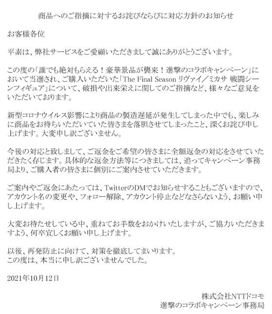 商品へのご指摘に対するお詫びならびに対応方針のお知らせ
お客様各位
平素は、弊社サービスをご愛顧いただきまして誠にありがとうございます。
この度の「誰でも絶対もらえる!豪華景品が襲来!進撃のコラボキャンペーン」において当選され、ご購入いただいた「The Final Season リヴァイ/ミカサ 戦闘シーンフィギュア」について、破損や出来栄えに関してのご指摘など、様々なご意見をいただいております。
新型コロナウイルス影響により商品の製造遅延が発生してしまった中でも、楽しみに商品をお待ちいただいていた皆さまを落胆させてしまったこと、深くお詫び申し上げます。大変申し訳ございません。
今後の対応と致しまして、ご返金をご希望の皆さまに全額返金の対応をさせていただきたく存じます。具体的な返金方法等につきましては、追ってキャンペーン事務局より、ご購入者の皆さまに個別にご案内させていただきます。
ご案内やご返金にあたっては、TwitterのDMでお知らせすることもございますので、アカウント名の変更や、フォロー解除、アカウント停止などなさらないよう、お願い申し上げます。
大変お待たせしている中、重ねてお手数をおかけいたしますが、ご協力いただきますよう、何卒宜しくお願い申し上げます。
以後、再発防止に向けて、対策を徹底してまいります。
この度は、本当に申し訳ございませんでした。
2021年10月12日
株式会社NTTドコモ
進撃のコラボキャンペーン事務局