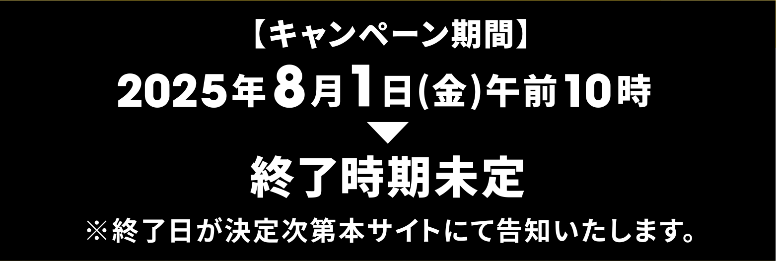 【キャンペーン期間】2025年8月1日(金)午前10時~終了時期未定 ※終了日が決定次第本サイトにて告知いたします。